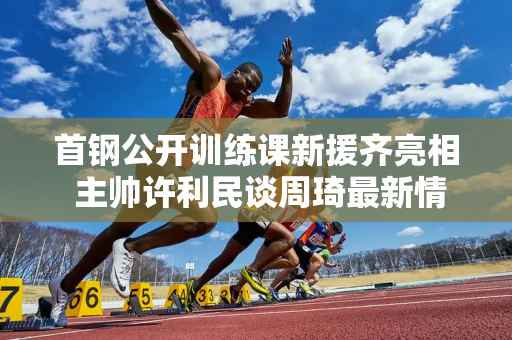 首钢公开训练课新援齐亮相 主帅许利民谈周琦最新情况