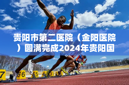 贵阳市第二医院（金阳医院）圆满完成2024年贵阳国际马拉松赛医疗保障任务