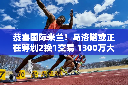 恭喜国际米兰！马洛塔或正在筹划2换1交易 1300万大将或重回梅阿查