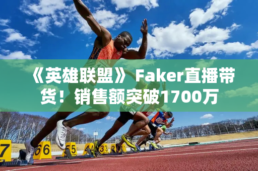 《英雄联盟》 Faker直播带货！销售额突破1700万