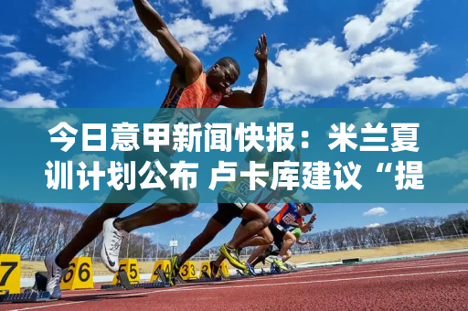 今日意甲新闻快报：米兰夏训计划公布 卢卡库建议“提防国米”？