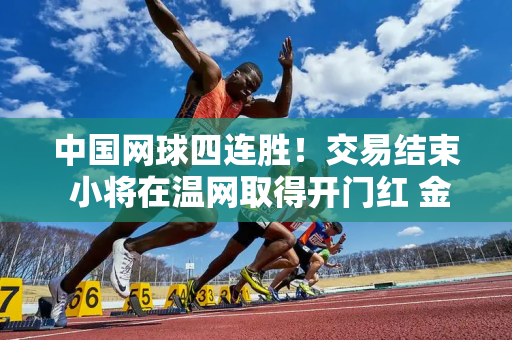 中国网球四连胜！交易结束 小将在温网取得开门红 金花收到退出大礼！