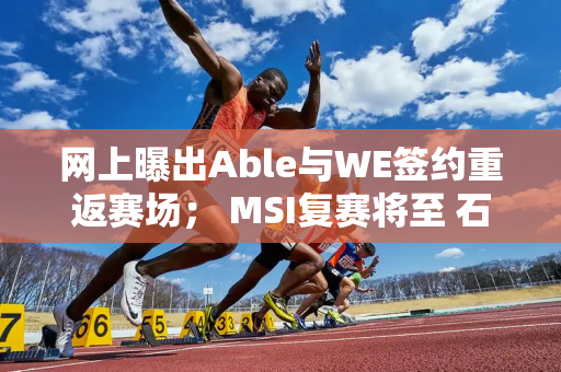 网上曝出Able与WE签约重返赛场； MSI复赛将至 石油杯LOL分组太讲究