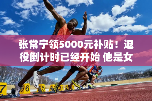 张常宁领5000元补贴！退役倒计时已经开始 他是女排奥运会不可或缺的人