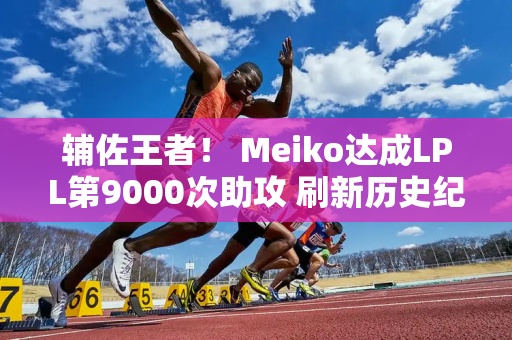 辅佐王者！ Meiko达成LPL第9000次助攻 刷新历史纪录