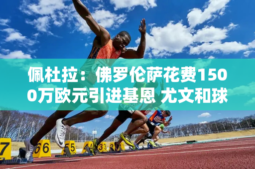 佩杜拉：佛罗伦萨花费1500万欧元引进基恩 尤文和球员都同意