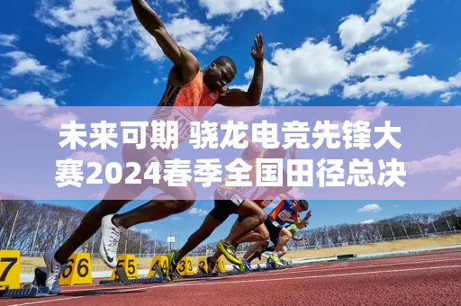 未来可期 骁龙电竞先锋大赛2024春季全国田径总决赛圆满落幕！