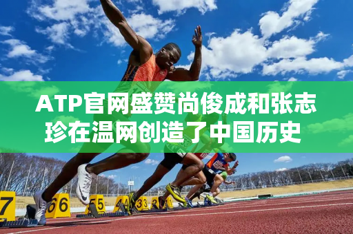 ATP官网盛赞尚俊成和张志珍在温网创造了中国历史 第二轮的对手非常强大