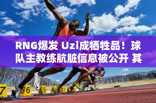 RNG爆发 Uzi成牺牲品！球队主教练肮脏信息被公开 其劣行疑点重重