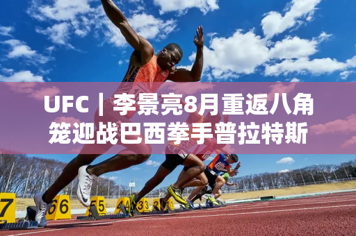 UFC｜李景亮8月重返八角笼迎战巴西拳手普拉特斯