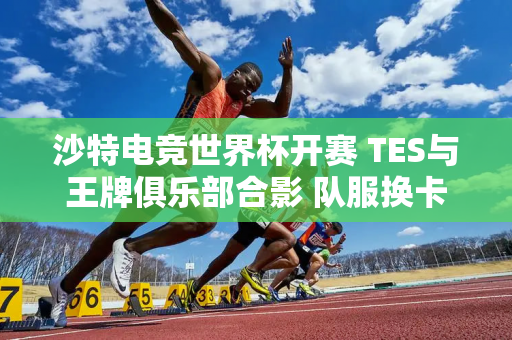 沙特电竞世界杯开赛 TES与王牌俱乐部合影 队服换卡