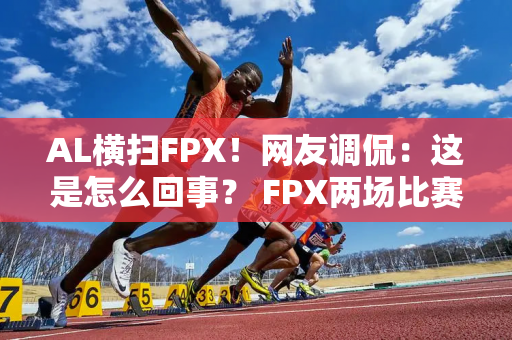 AL横扫FPX！网友调侃：这是怎么回事？ FPX两场比赛都被翻盘？