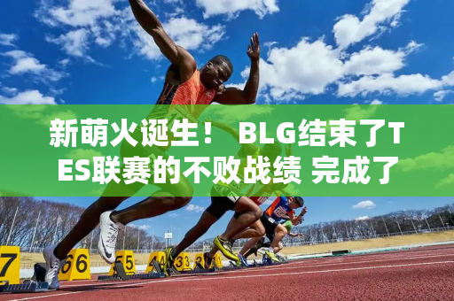 新萌火诞生！ BLG结束了TES联赛的不败战绩 完成了对TES的七连胜