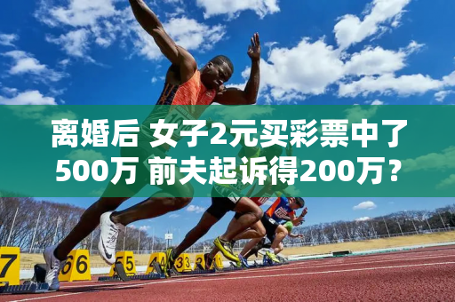 离婚后 女子2元买彩票中了500万 前夫起诉得200万？官方通知