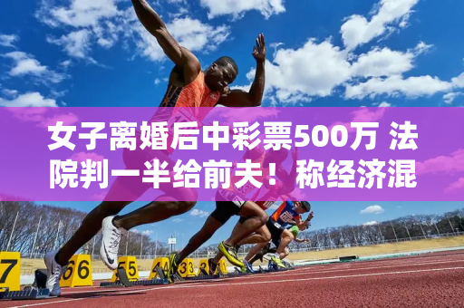 女子离婚后中彩票500万 法院判一半给前夫！称经济混乱依然存在