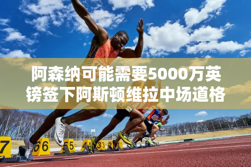 阿森纳可能需要5000万英镑签下阿斯顿维拉中场道格拉斯·路易斯