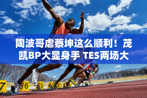 陶波哥虐蔡坤这么顺利！茂凯BP大显身手 TES两场大战击败OMG！