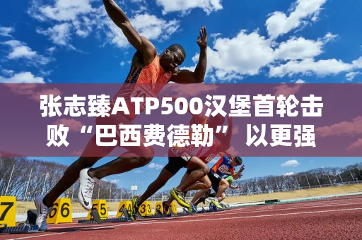 张志臻ATP500汉堡首轮击败“巴西费德勒” 以更强实力开启红土赛季