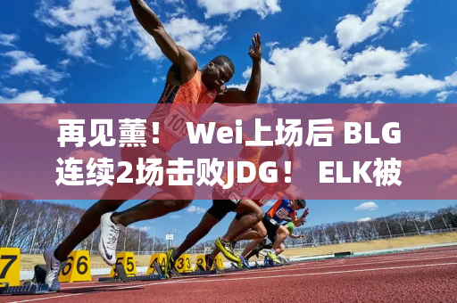 再见薰！ Wei上场后 BLG连续2场击败JDG！ ELK被Ruler多次击杀