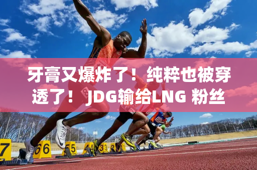 牙膏又爆炸了！纯粹也被穿透了！ JDG输给LNG 粉丝怒呼：换成圣枪哥