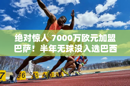 绝对惊人 7000万欧元加盟巴萨！半年无球没入选巴西队 被哈维骗了