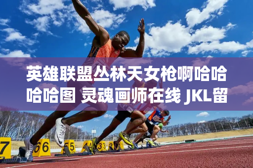 英雄联盟丛林天女枪啊哈哈哈哈图 灵魂画师在线 JKL留言辛苦了