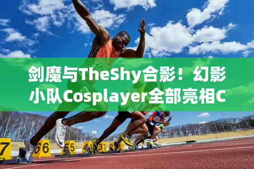 剑魔与TheShy合影！幻影小队Cosplayer全部亮相CJ现场