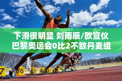 下滑很明显 刘雨辰/欧宣仪巴黎奥运会0比2不敌丹麦组合 出线忧心