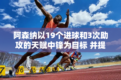 阿森纳以19个进球和3次助攻的天赋中锋为目标 并提供6500万英镑的解约金以换取激烈的竞争