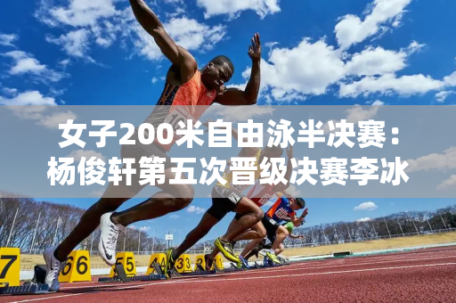 女子200米自由泳半决赛：杨俊轩第五次晋级决赛李冰洁第十次遭淘汰