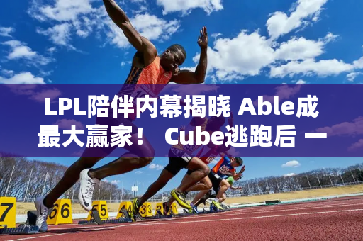 LPL陪伴内幕揭晓 Able成最大赢家！ Cube逃跑后 一天赚了5500块钱